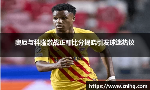 奥厄与科隆激战正酣比分揭晓引发球迷热议