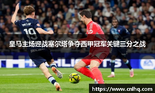 皇马主场迎战塞尔塔争夺西甲冠军关键三分之战