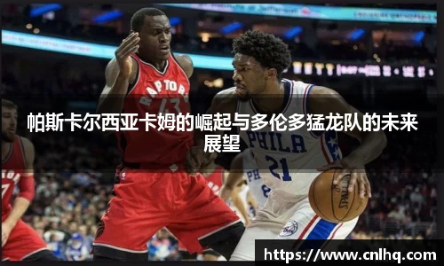 帕斯卡尔西亚卡姆的崛起与多伦多猛龙队的未来展望